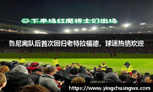 鲁尼离队后首次回归老特拉福德，球迷热情欢迎