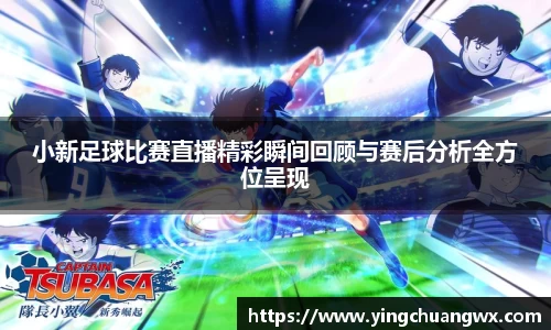 小新足球比赛直播精彩瞬间回顾与赛后分析全方位呈现