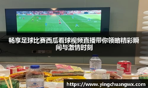 畅享足球比赛西瓜看球视频直播带你领略精彩瞬间与激情时刻